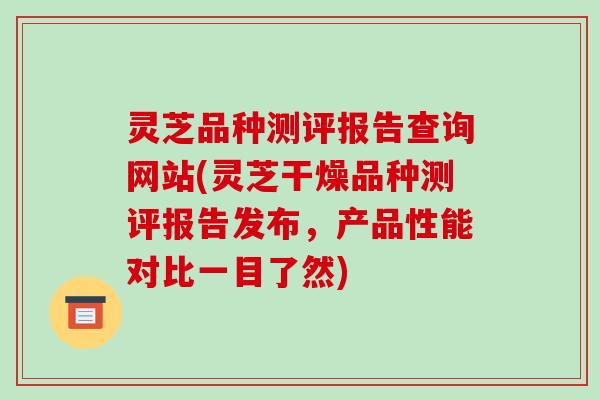 灵芝品种测评报告查询网站(灵芝干燥品种测评报告发布，产品性能对比一目了然)