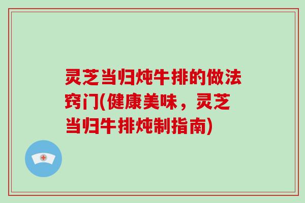 灵芝当归炖牛排的做法窍门(健康美味，灵芝当归牛排炖制指南)
