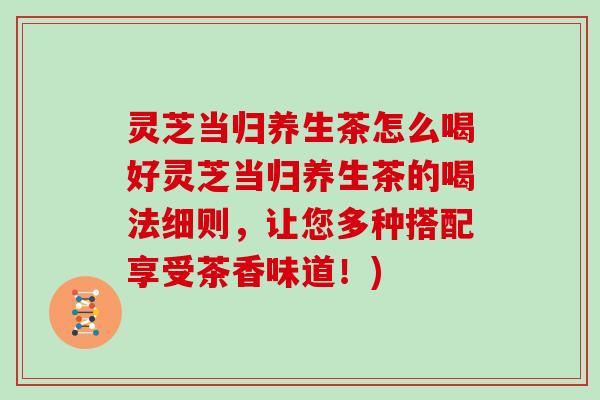 灵芝当归养生茶怎么喝好灵芝当归养生茶的喝法细则，让您多种搭配享受茶香味道！)