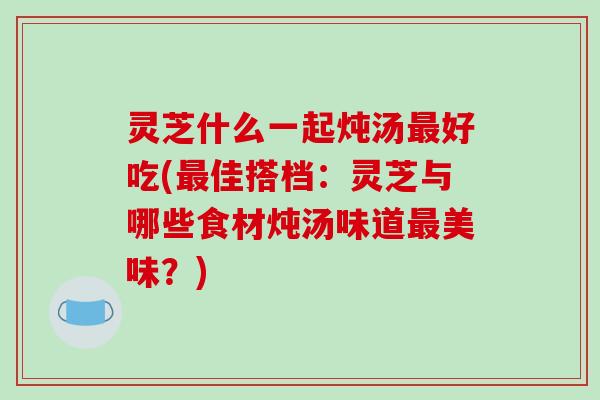 灵芝什么一起炖汤好吃(佳搭档：灵芝与哪些食材炖汤味道美味？)