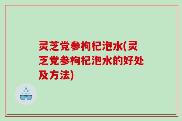 灵芝党参枸杞泡水(灵芝党参枸杞泡水的好处及方法)