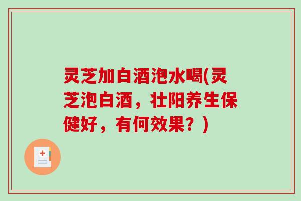 灵芝加白酒泡水喝(灵芝泡白酒，壮阳养生保健好，有何效果？)