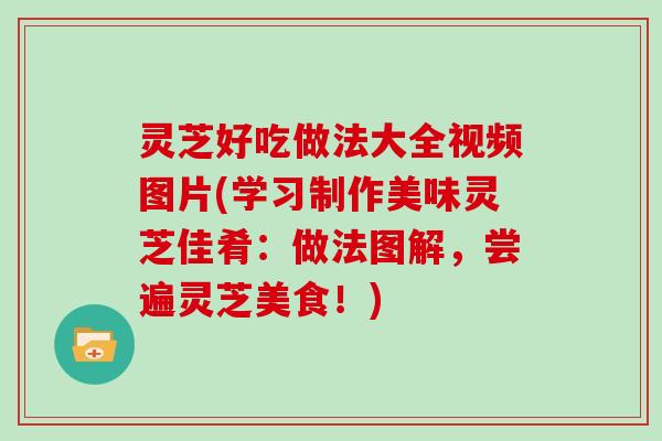 灵芝好吃做法大全视频图片(学习制作美味灵芝佳肴：做法图解，尝遍灵芝美食！)