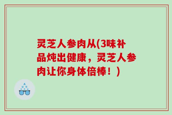 灵芝人参肉从(3味补品炖出健康，灵芝人参肉让你身体倍棒！)