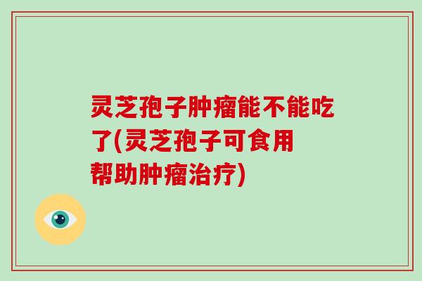 灵芝孢子能不能吃了(灵芝孢子可食用 帮助)