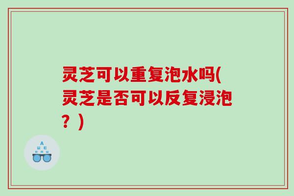 灵芝可以重复泡水吗(灵芝是否可以反复浸泡?) 灵芝可以重复泡水吗(灵芝是否可以反复浸泡?)