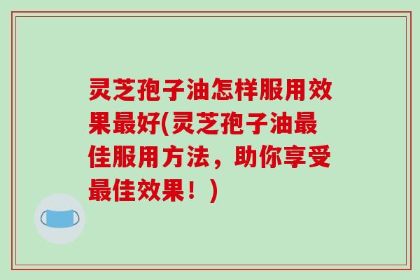 灵芝孢子油怎样服用效果好(灵芝孢子油佳服用方法，助你享受佳效果！)