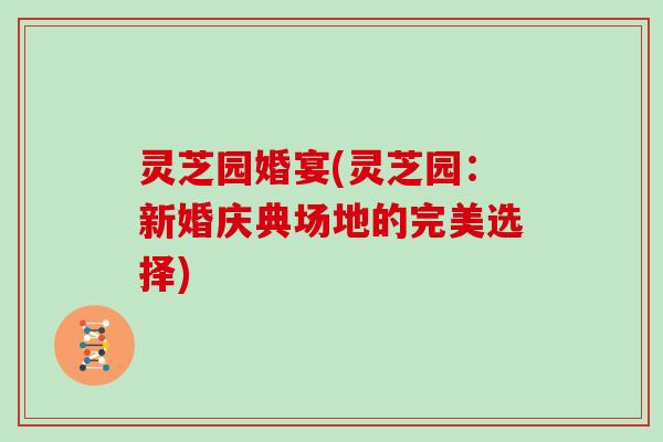 灵芝园婚宴(灵芝园:新婚庆典场地的完美选择) 灵芝园婚宴(灵芝园:新婚庆典场地的完美选择)