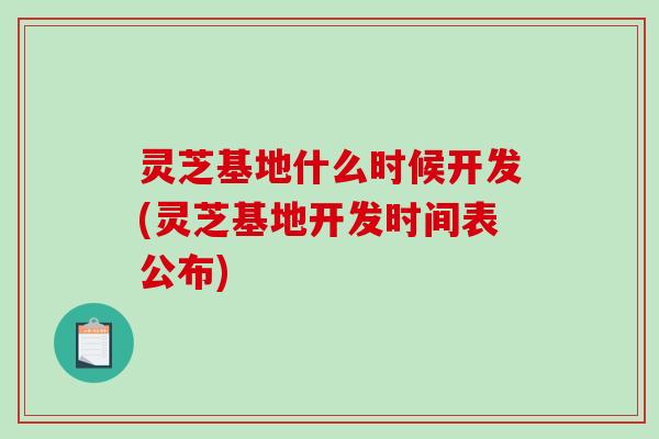 灵芝基地什么时候开发(灵芝基地开发时间表公布)
