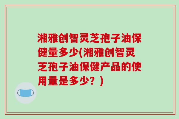 湘雅创智灵芝孢子油保健量多少(湘雅创智灵芝孢子油保健产品的使用量是多少?) 湘雅创智灵芝孢子油保健量多少(湘雅创智灵芝孢子油保健产品的使用量是多少?)