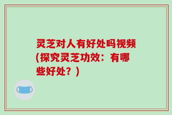 灵芝对人有好处吗视频(探究灵芝功效：有哪些好处？)
