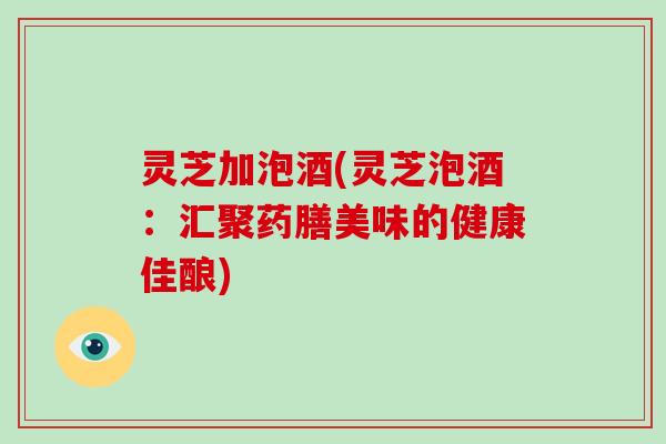 灵芝加泡酒(灵芝泡酒：汇聚药膳美味的健康佳酿)