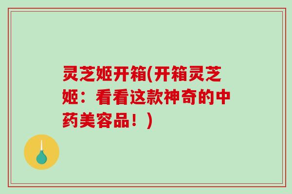 灵芝姬开箱(开箱灵芝姬：看看这款神奇的美容品！)