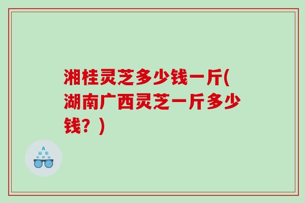 湘桂灵芝多少钱一斤(湖南广西灵芝一斤多少钱？)