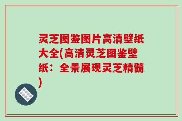 灵芝图鉴图片高清壁纸大全(高清灵芝图鉴壁纸：全景展现灵芝精髓)