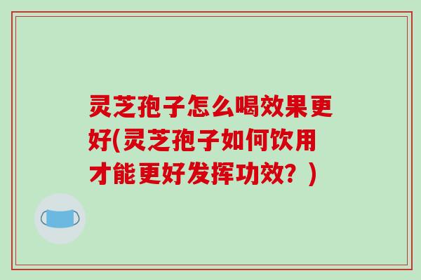 灵芝孢子怎么喝效果更好(灵芝孢子如何饮用才能更好发挥功效？)