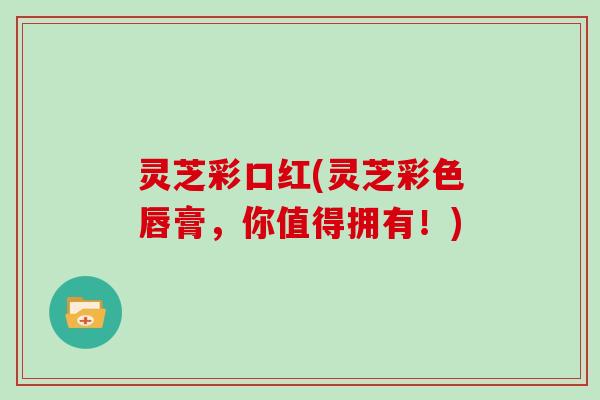 灵芝彩口红(灵芝彩色唇膏，你值得拥有！)