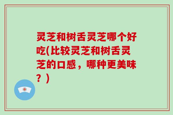 灵芝和树舌灵芝哪个好吃(比较灵芝和树舌灵芝的口感，哪种更美味？)