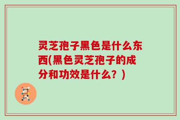 灵芝孢子黑色是什么东西(黑色灵芝孢子的成分和功效是什么？)