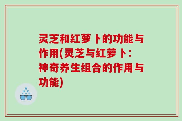 灵芝和红萝卜的功能与作用(灵芝与红萝卜：神奇养生组合的作用与功能)