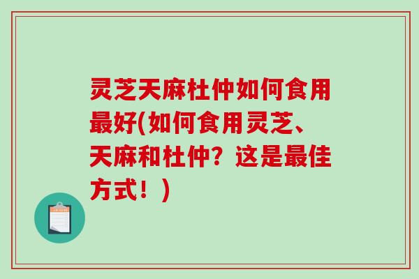 灵芝天麻杜仲如何食用好(如何食用灵芝、天麻和杜仲？这是佳方式！)