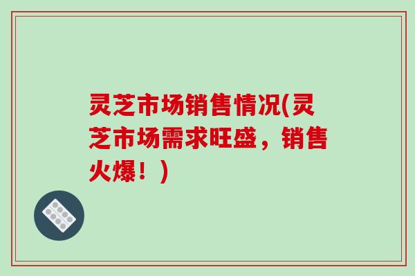 灵芝市场销售情况(灵芝市场需求旺盛，销售火爆！)
