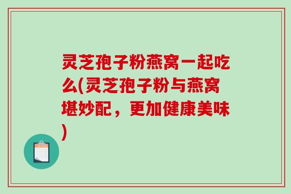 灵芝孢子粉燕窝一起吃么(灵芝孢子粉与燕窝堪妙配，更加健康美味)