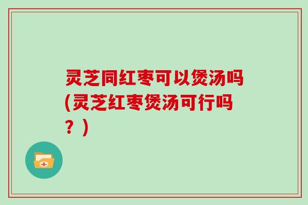 灵芝同红枣可以煲汤吗(灵芝红枣煲汤可行吗？)