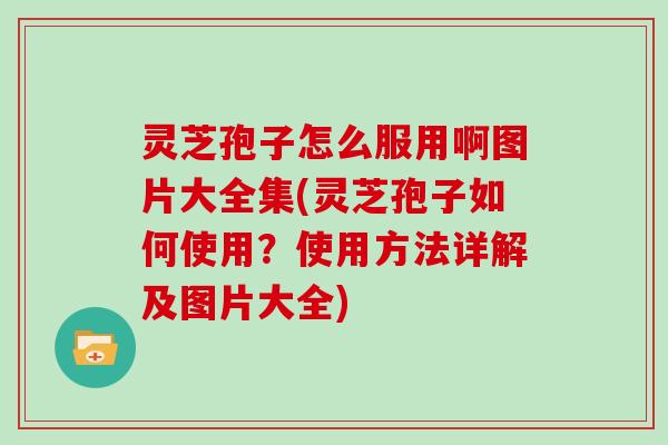 灵芝孢子怎么服用啊图片大全集(灵芝孢子如何使用？使用方法详解及图片大全)