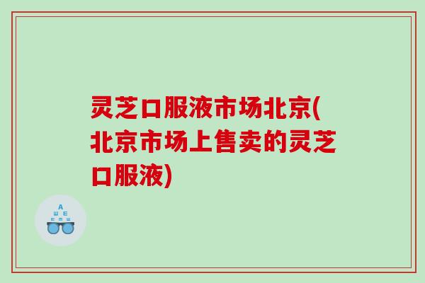 灵芝口服液市场北京(北京市场上售卖的灵芝口服液)