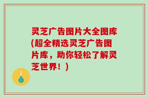 灵芝广告图片大全图库(超全精选灵芝广告图片库，助你轻松了解灵芝世界！)