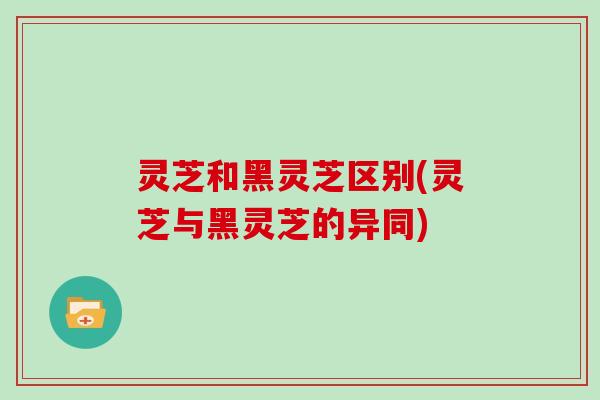 灵芝和黑灵芝区别(灵芝与黑灵芝的异同)