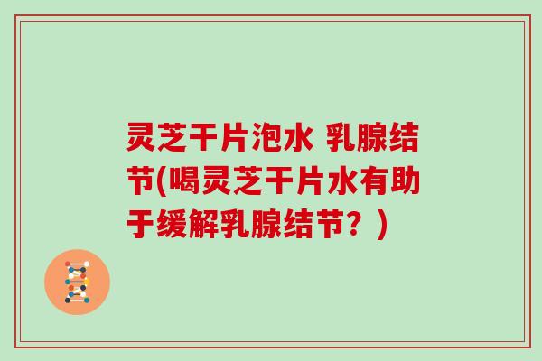 灵芝干片泡水 乳腺结节(喝灵芝干片水有助于缓解乳腺结节？)