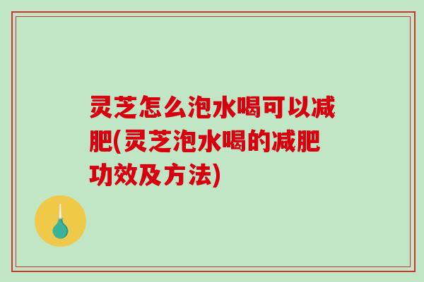 灵芝怎么泡水喝可以(灵芝泡水喝的功效及方法)