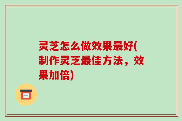 灵芝怎么做效果好(制作灵芝佳方法，效果加倍)
