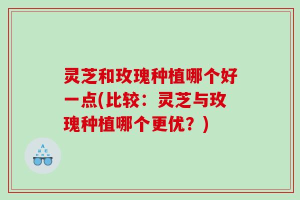 灵芝和玫瑰种植哪个好一点(比较：灵芝与玫瑰种植哪个更优？)