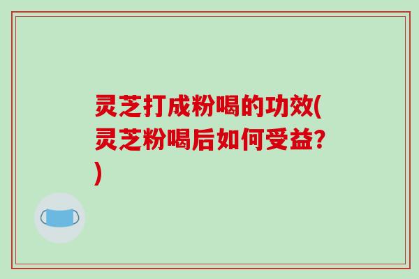 灵芝打成粉喝的功效(灵芝粉喝后如何受益？)