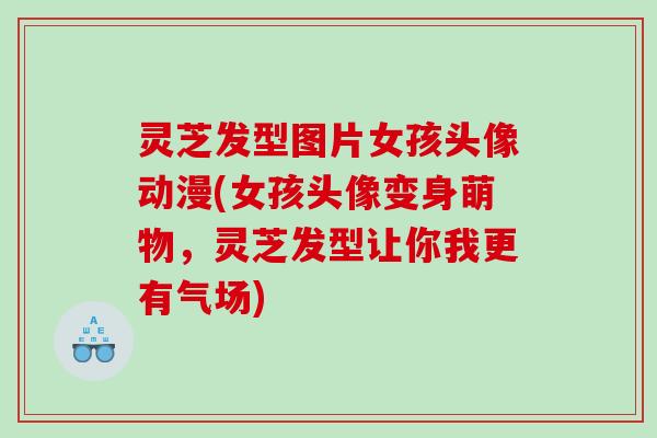 灵芝发型图片女孩头像动漫(女孩头像变身萌物，灵芝发型让你我更有气场)