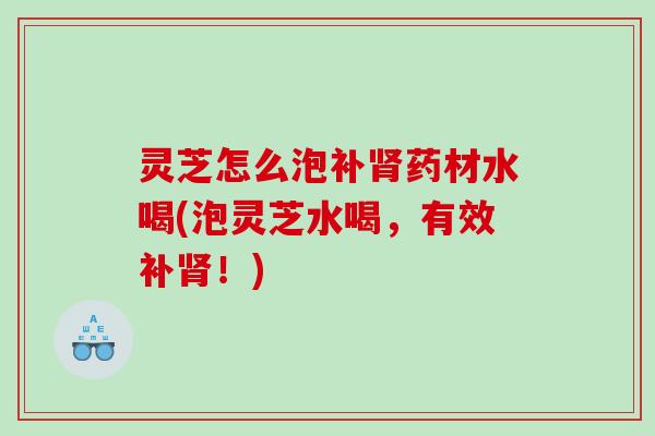 灵芝怎么泡补药材水喝(泡灵芝水喝，有效补！)
