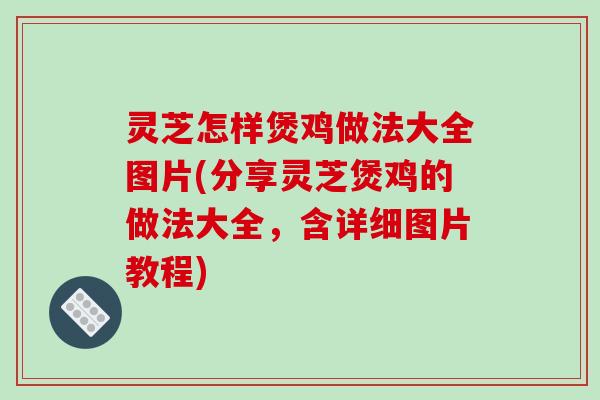 灵芝怎样煲鸡做法大全图片(分享灵芝煲鸡的做法大全，含详细图片教程)