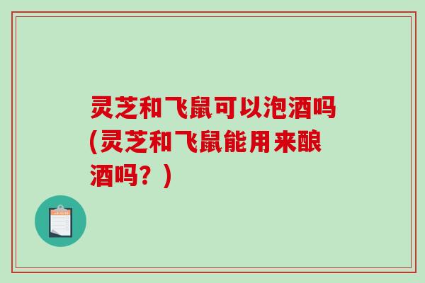 灵芝和飞鼠可以泡酒吗(灵芝和飞鼠能用来酿酒吗？)