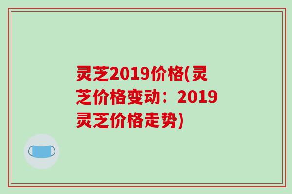 灵芝2019价格(灵芝价格变动：2019灵芝价格走势)