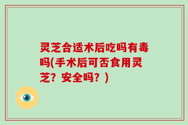 灵芝合适术后吃吗有毒吗(手术后可否食用灵芝？安全吗？)