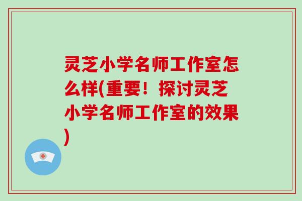 灵芝小学名师工作室怎么样(重要！探讨灵芝小学名师工作室的效果)