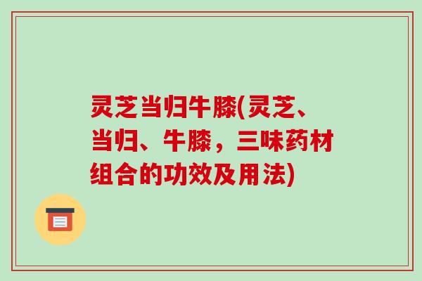灵芝当归牛膝(灵芝、当归、牛膝，三味药材组合的功效及用法)