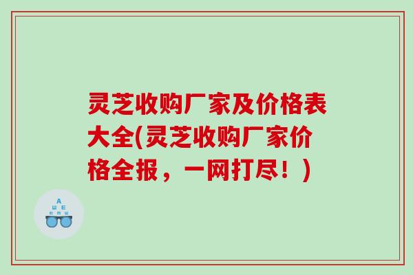灵芝收购厂家及价格表大全(灵芝收购厂家价格全报，一网打尽！)