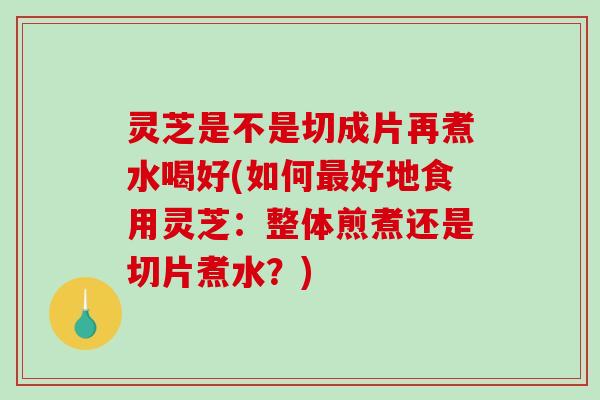 灵芝是不是切成片再煮水喝好(如何最好地食用灵芝：整体煎煮还是切片煮水？)