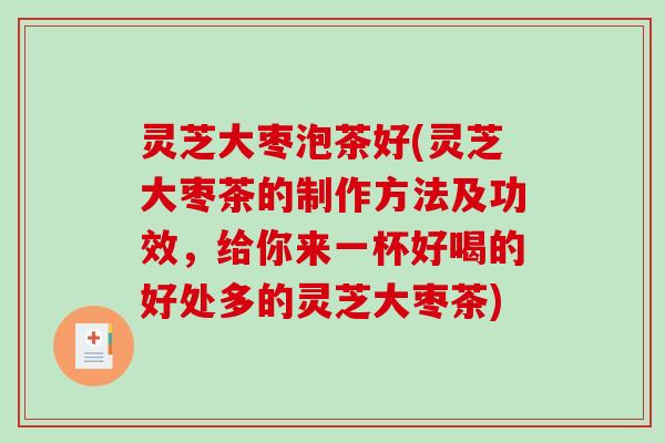 灵芝大枣泡茶好(灵芝大枣茶的制作方法及功效，给你来一杯好喝的好处多的灵芝大枣茶)