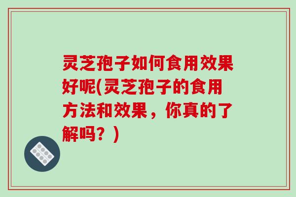 灵芝孢子如何食用效果好呢(灵芝孢子的食用方法和效果，你真的了解吗？)