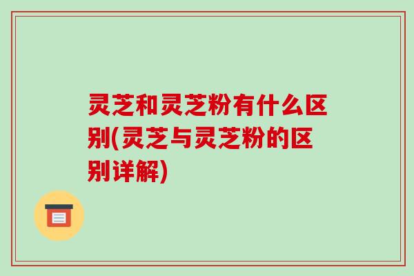 灵芝和灵芝粉有什么区别(灵芝与灵芝粉的区别详解)
